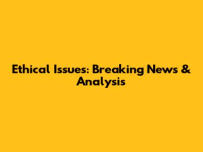 Ethical Issues: Breaking News & Analysis