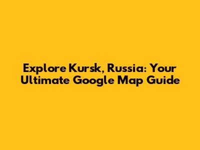 Explore Kursk, Russia: Your Ultimate Google Map Guide