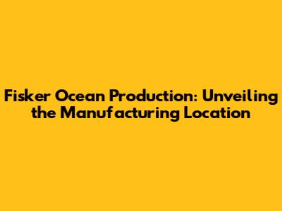 Fisker Ocean Production: Unveiling the Manufacturing Location