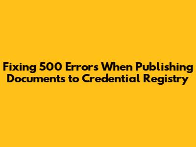 Fixing 500 Errors When Publishing Documents to Credential Registry
