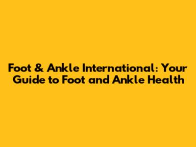Foot & Ankle International: Your Guide to Foot and Ankle Health