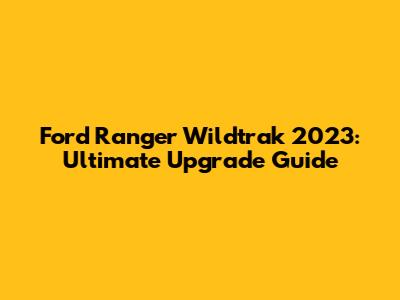 Ford Ranger Wildtrak 2023: Ultimate Upgrade Guide