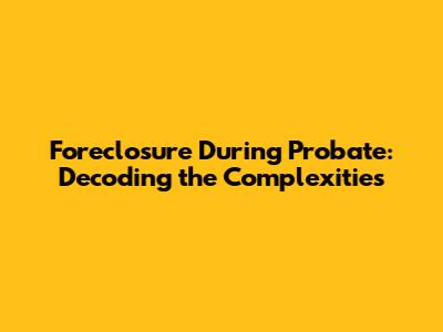Foreclosure During Probate: Decoding the Complexities
