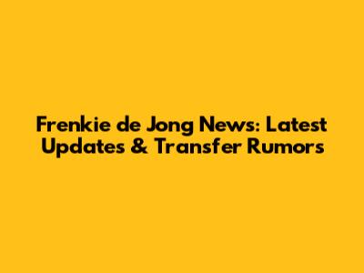 Frenkie de Jong News: Latest Updates & Transfer Rumors