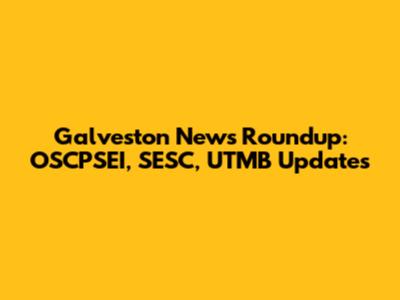 Galveston News Roundup: OSCPSEI, SESC, UTMB Updates