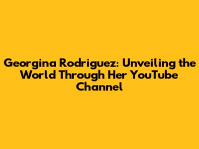 Georgina Rodriguez: Unveiling the World Through Her YouTube Channel