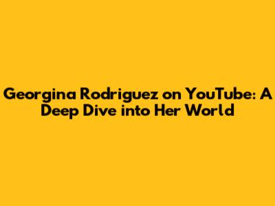 Georgina Rodriguez on YouTube: A Deep Dive into Her World