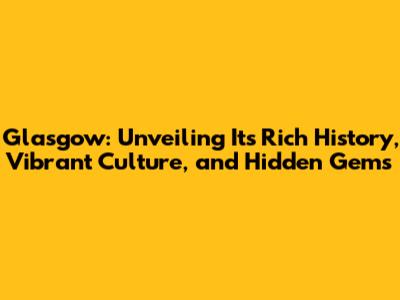 Glasgow: Unveiling Its Rich History, Vibrant Culture, and Hidden Gems