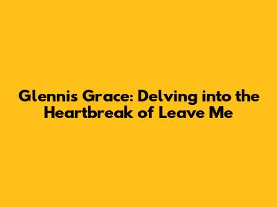 Glennis Grace: Delving into the Heartbreak of 'Leave Me'