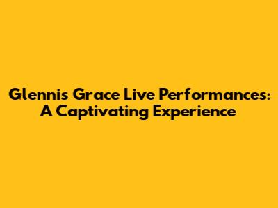 Glennis Grace Live Performances: A Captivating Experience