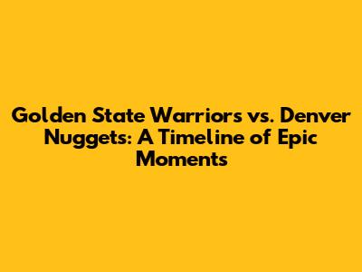 Golden State Warriors vs. Denver Nuggets: A Timeline of Epic Moments