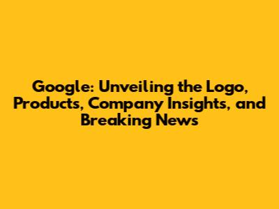Google: Unveiling the Logo, Products, Company Insights, and Breaking News