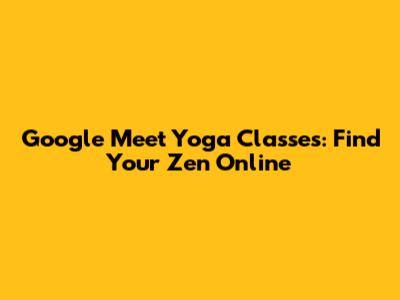 Google Meet Yoga Classes: Find Your Zen Online