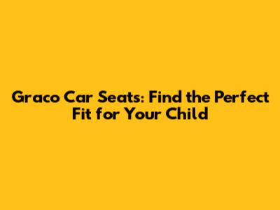 Graco Car Seats: Find the Perfect Fit for Your Child