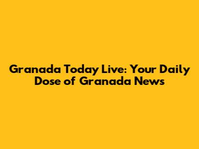 Granada Today Live: Your Daily Dose of Granada News