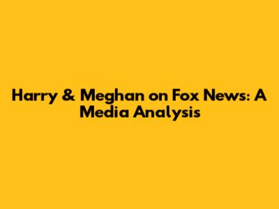 Harry & Meghan on Fox News: A Media Analysis