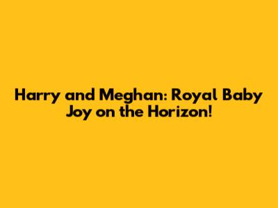 Harry and Meghan: Royal Baby Joy on the Horizon!