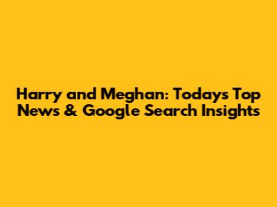 Harry and Meghan: Today's Top News & Google Search Insights
