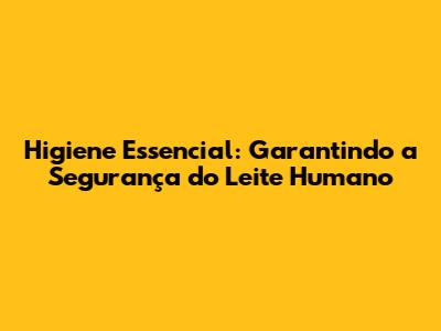 Higiene Essencial: Garantindo a Segurança do Leite Humano