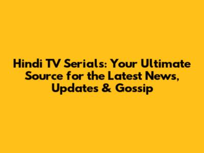 Hindi TV Serials: Your Ultimate Source for the Latest News, Updates & Gossip