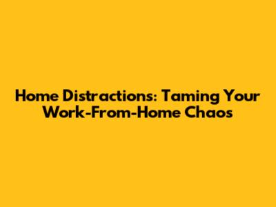 Home Distractions: Taming Your Work-From-Home Chaos
