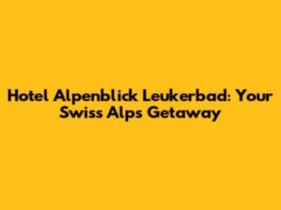 Hotel Alpenblick Leukerbad: Your Swiss Alps Getaway