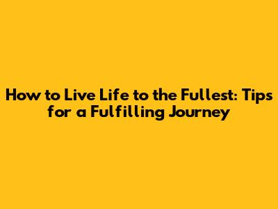 How to Live Life to the Fullest: Tips for a Fulfilling Journey