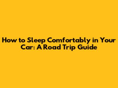 How to Sleep Comfortably in Your Car: A Road Trip Guide