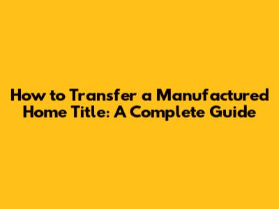 How to Transfer a Manufactured Home Title: A Complete Guide