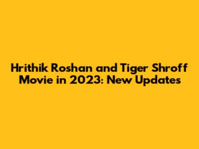 Hrithik Roshan and Tiger Shroff Movie in 2023: New Updates