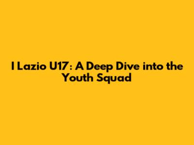 I Lazio U17: A Deep Dive into the Youth Squad