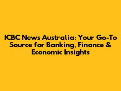 ICBC News Australia: Your Go-To Source for Banking, Finance & Economic Insights