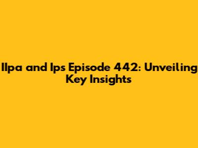 IIpa and Ips Episode 442: Unveiling Key Insights