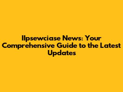 IIpsewciase News: Your Comprehensive Guide to the Latest Updates