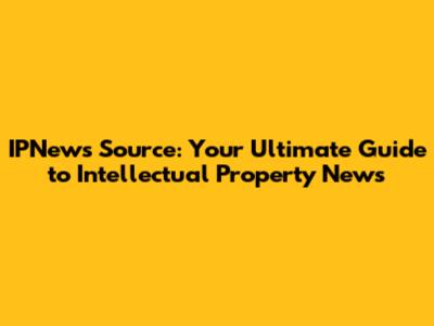 IPNews Source: Your Ultimate Guide to Intellectual Property News