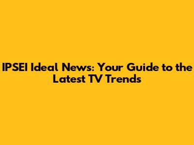 IPSEI Ideal News: Your Guide to the Latest TV Trends
