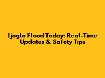 Ijoglo Flood Today: Real-Time Updates & Safety Tips