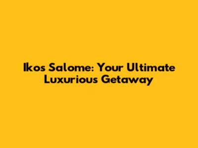 Ikos Salome: Your Ultimate Luxurious Getaway