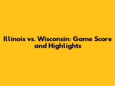 Illinois vs. Wisconsin: Game Score and Highlights