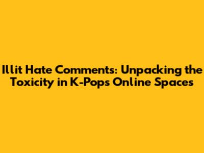 Illit Hate Comments: Unpacking the Toxicity in K-Pop's Online Spaces