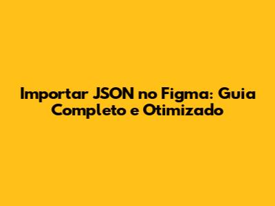 Importar JSON no Figma: Guia Completo e Otimizado
