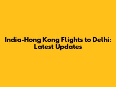 India-Hong Kong Flights to Delhi: Latest Updates