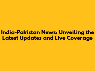 India-Pakistan News: Unveiling the Latest Updates and Live Coverage