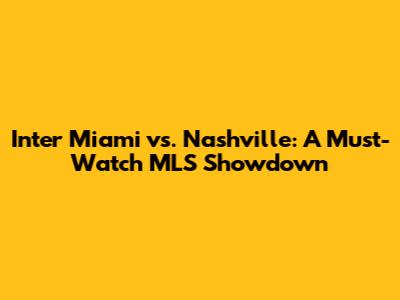 Inter Miami vs. Nashville: A Must-Watch MLS Showdown