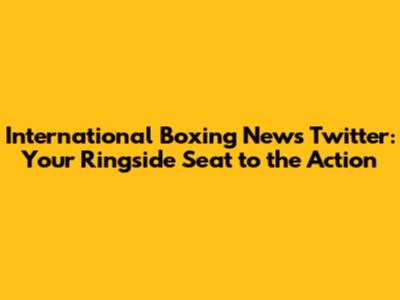 International Boxing News Twitter: Your Ringside Seat to the Action