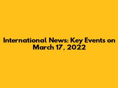 International News: Key Events on March 17, 2022