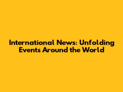 International News: Unfolding Events Around the World