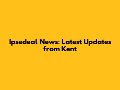Ipsedeal News: Latest Updates from Kent