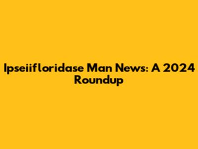 Ipseiifloridase Man News: A 2024 Roundup