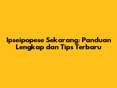 Ipseipopese Sekarang: Panduan Lengkap dan Tips Terbaru